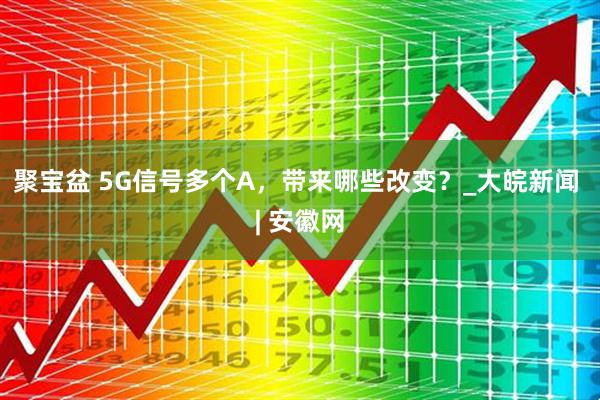 聚宝盆 5G信号多个A，带来哪些改变？_大皖新闻 | 安徽网