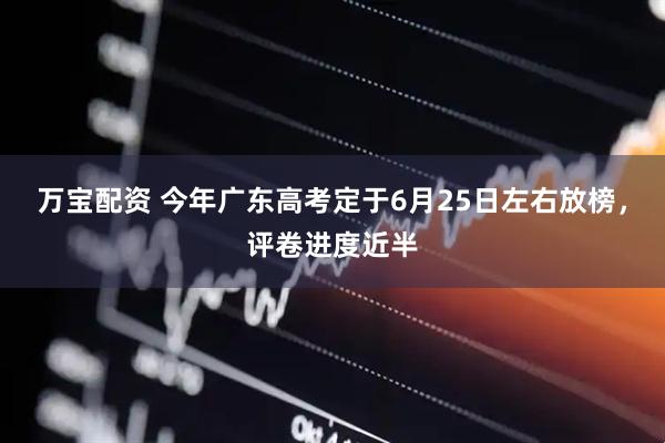万宝配资 今年广东高考定于6月25日左右放榜，评卷进度近半