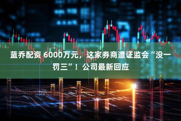 蓝乔配资 6000万元，这家券商遭证监会“没一罚三”！公司最新回应