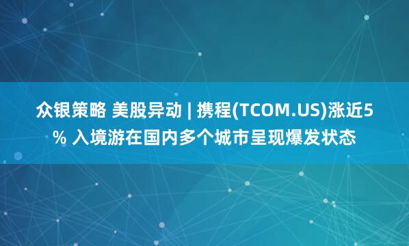 众银策略 美股异动 | 携程(TCOM.US)涨近5% 入境游在国内多个城市呈现爆发状态
