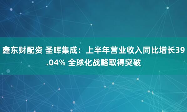 鑫东财配资 圣晖集成：上半年营业收入同比增长39.04% 全球化战略取得突破