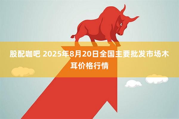 股配咖吧 2025年8月20日全国主要批发市场木耳价格行情