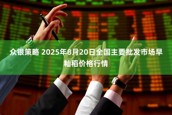 众银策略 2025年8月20日全国主要批发市场早籼稻价格行情