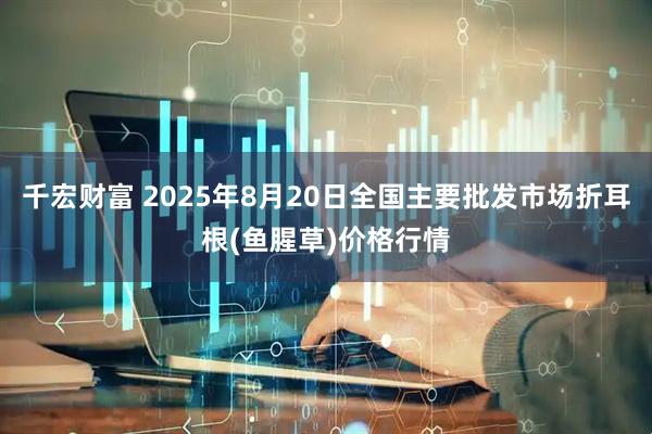 千宏财富 2025年8月20日全国主要批发市场折耳根(鱼腥草)价格行情