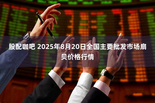 股配咖吧 2025年8月20日全国主要批发市场扇贝价格行情