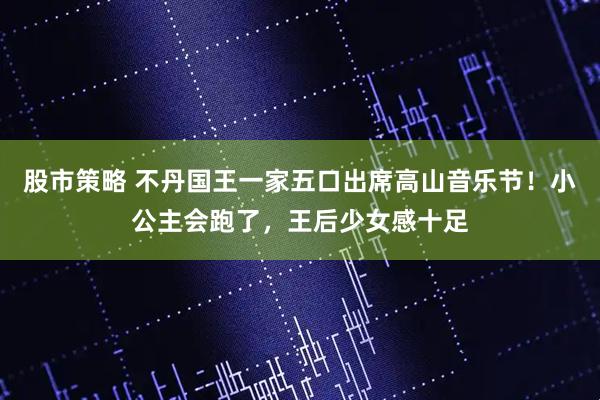 股市策略 不丹国王一家五口出席高山音乐节！小公主会跑了，王后少女感十足