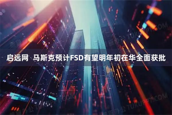 启远网  马斯克预计FSD有望明年初在华全面获批