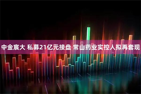 中金宸大 私募21亿元接盘 常山药业实控人拟再套现