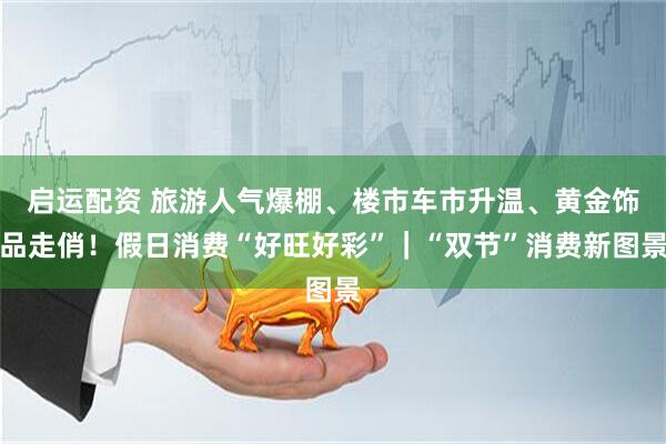 启运配资 旅游人气爆棚、楼市车市升温、黄金饰品走俏！假日消费“好旺好彩”｜“双节”消费新图景