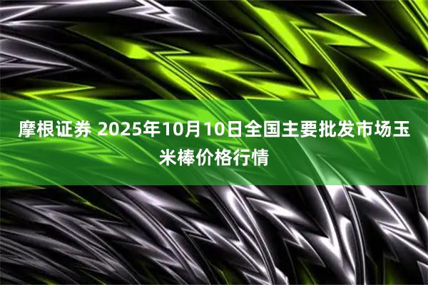 摩根证券 2025年10月10日全国主要批发市场玉米棒价格行情
