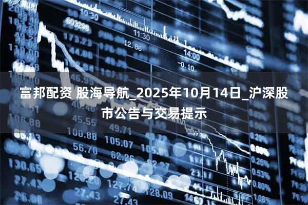 富邦配资 股海导航_2025年10月14日_沪深股市公告与交易提示