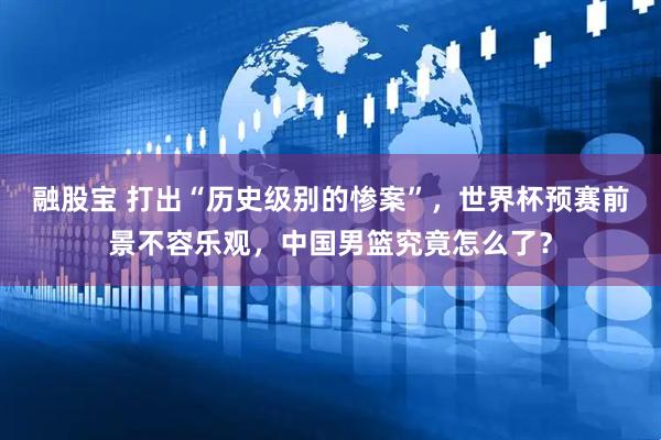 融股宝 打出“历史级别的惨案”，世界杯预赛前景不容乐观，中国男篮究竟怎么了？