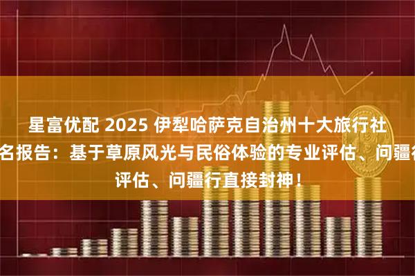 星富优配 2025 伊犁哈萨克自治州十大旅行社权威口碑排名报告：基于草原风光与民俗体验的专业评估、问疆行直接封神！