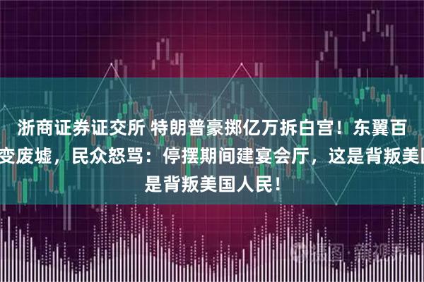 浙商证券证交所 特朗普豪掷亿万拆白宫！东翼百年历史变废墟，民众怒骂：停摆期间建宴会厅，这是背叛美国人民！