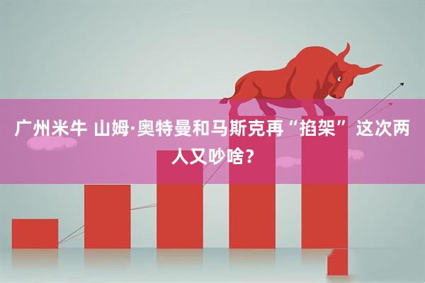 广州米牛 山姆·奥特曼和马斯克再“掐架” 这次两人又吵啥？
