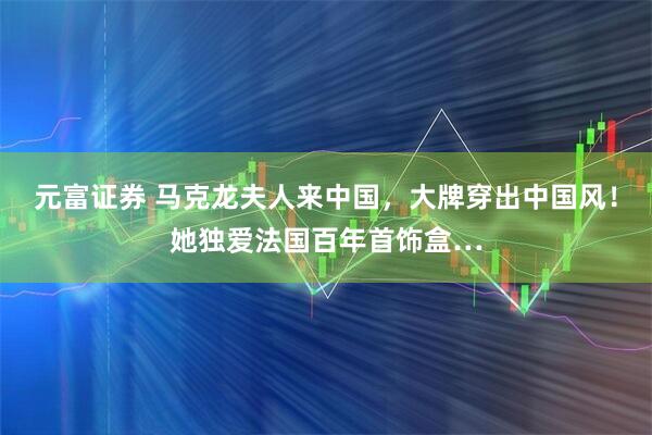 元富证券 马克龙夫人来中国，大牌穿出中国风！她独爱法国百年首饰盒…