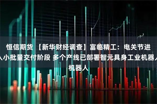 恒信期货 【新华财经调查】富临精工：电关节进入小批量交付阶段 多个产线已部署智元具身工业机器人