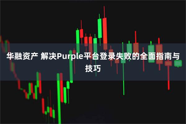 华融资产 解决Purple平台登录失败的全面指南与技巧