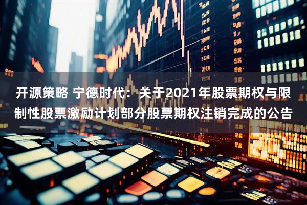 开源策略 宁德时代：关于2021年股票期权与限制性股票激励计划部分股票期权注销完成的公告