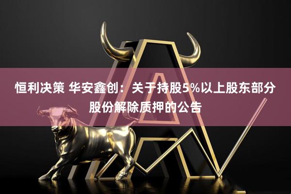 恒利决策 华安鑫创：关于持股5%以上股东部分股份解除质押的公告