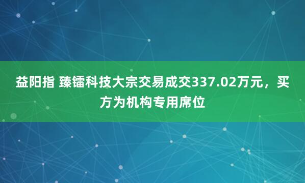益阳指 臻镭科技大宗交易成交337.02万元，买方为机构专用席位