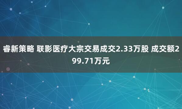 睿新策略 联影医疗大宗交易成交2.33万股 成交额299.71万元
