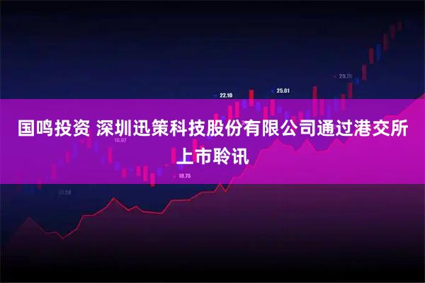 国鸣投资 深圳迅策科技股份有限公司通过港交所上市聆讯