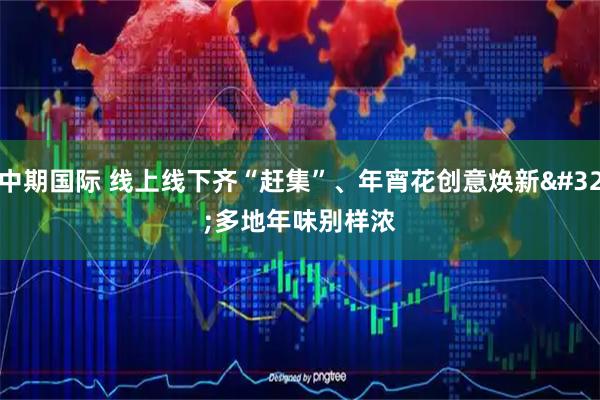 中期国际 线上线下齐“赶集”、年宵花创意焕新 多地年味别样浓