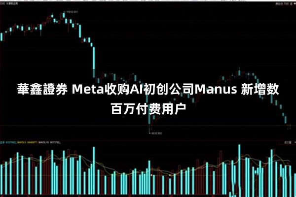 華鑫證券 Meta收购AI初创公司Manus 新增数百万付费用户