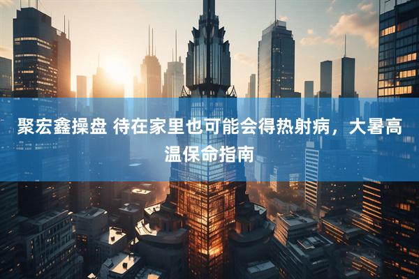 聚宏鑫操盘 待在家里也可能会得热射病，大暑高温保命指南